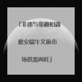 非遗与童趣相遇 雅安端午文旅市场供需两旺